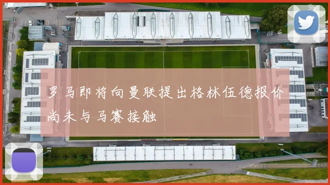 罗马即将向曼联提出格林伍德报价尚未与马赛接触
