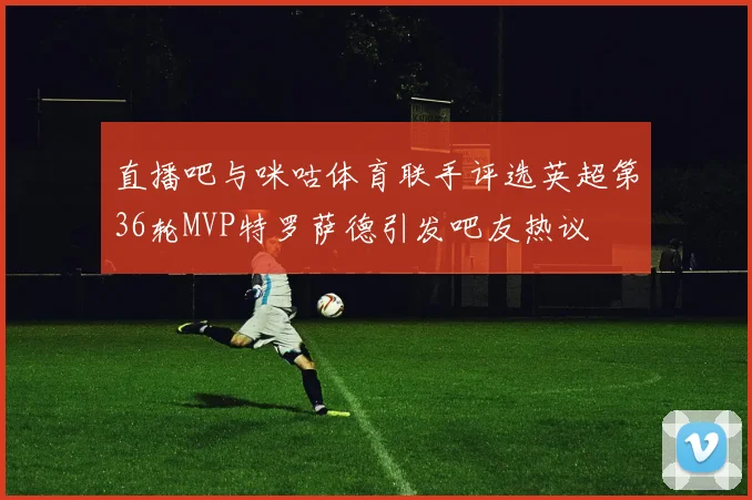 直播吧与咪咕体育联手评选英超第36轮MVP特罗萨德引发吧友热议