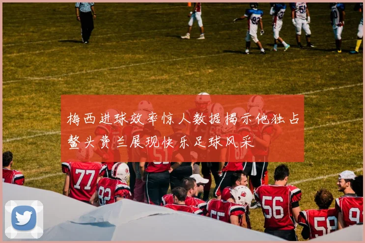 梅西进球效率惊人数据揭示他独占鳌头费兰展现快乐足球风采