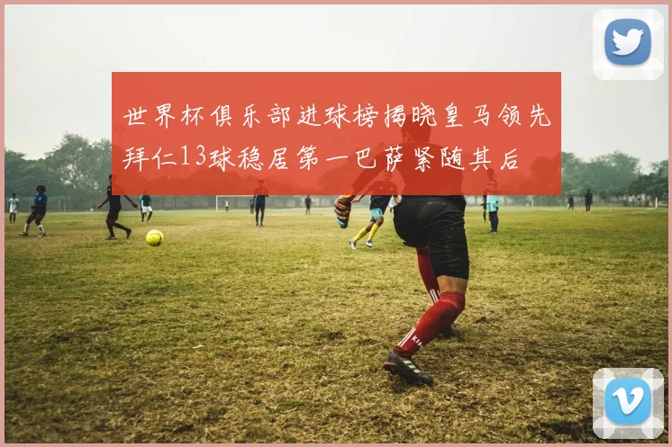 世界杯俱乐部进球榜揭晓皇马领先拜仁13球稳居第一巴萨紧随其后