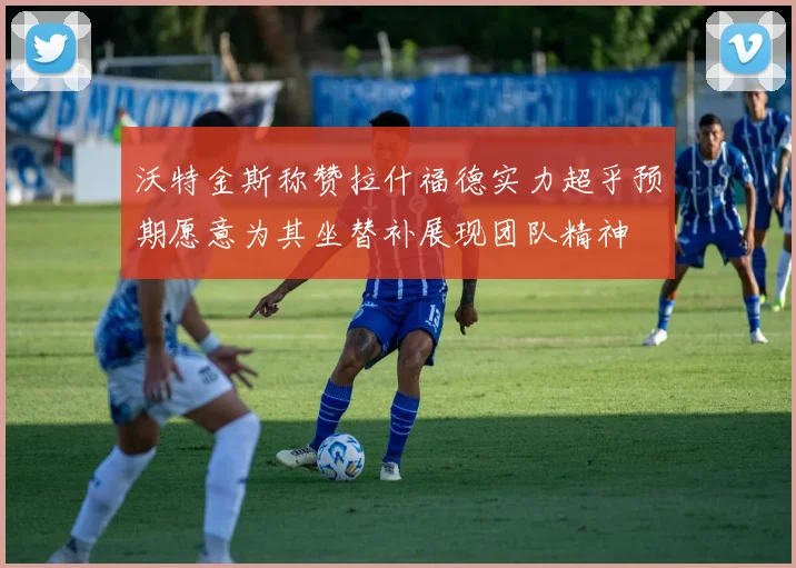 沃特金斯称赞拉什福德实力超乎预期愿意为其坐替补展现团队精神