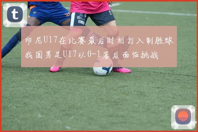 印尼U17在比赛最后时刻打入制胜球我国男足U17以0-1落后面临挑战