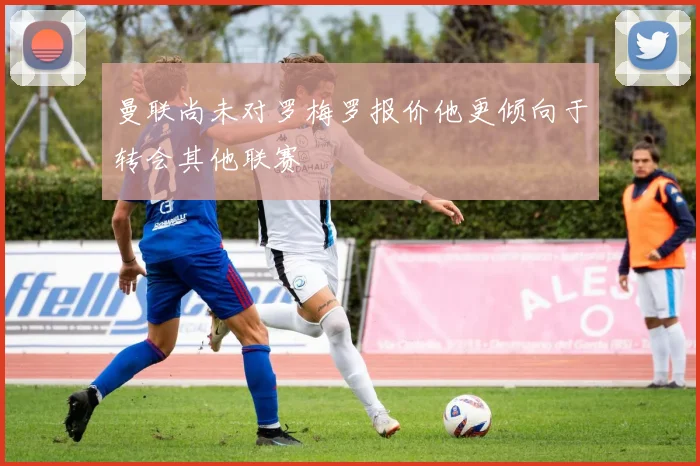 曼联尚未对罗梅罗报价他更倾向于转会其他联赛