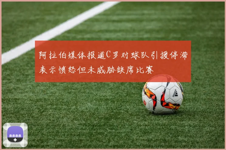 阿拉伯媒体报道C罗对球队引援停滞表示愤怒但未威胁缺席比赛
