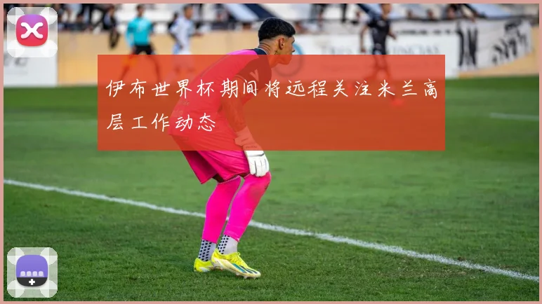 伊布世界杯期间将远程关注米兰高层工作动态