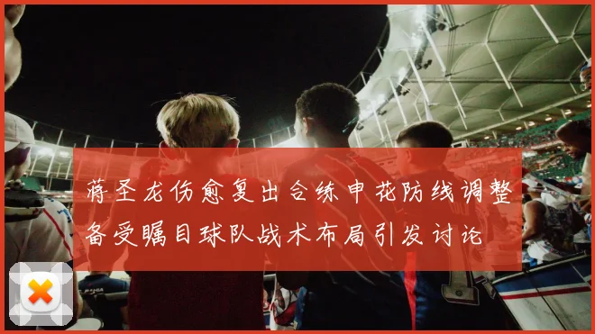 蒋圣龙伤愈复出合练申花防线调整备受瞩目球队战术布局引发讨论