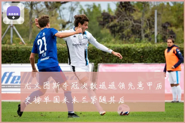 尤文图斯夺冠次数遥遥领先意甲历史榜单国米米兰紧随其后