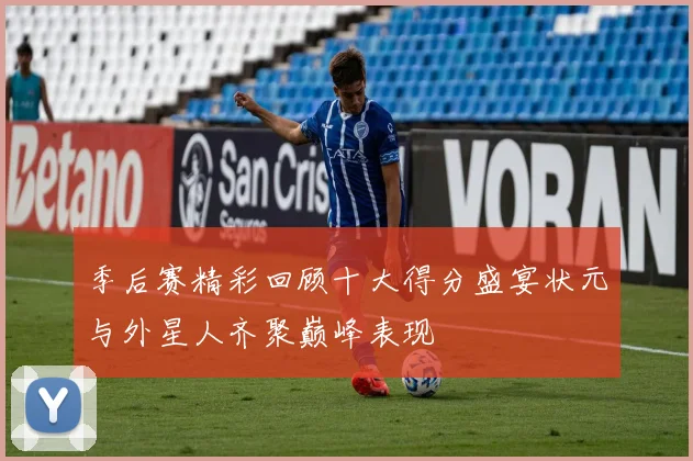 季后赛精彩回顾十大得分盛宴状元与外星人齐聚巅峰表现