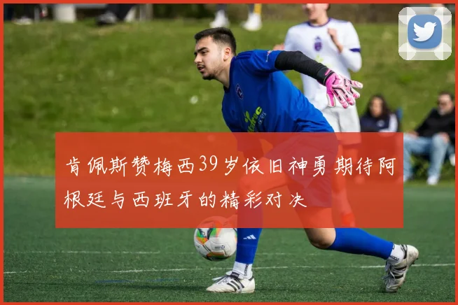肯佩斯赞梅西39岁依旧神勇期待阿根廷与西班牙的精彩对决