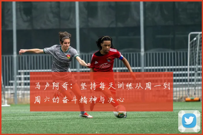 马卢阿奇：坚持每天训练从周一到周六的奋斗精神与决心