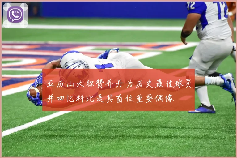 亚历山大称赞乔丹为历史最佳球员并回忆科比是其首位重要偶像