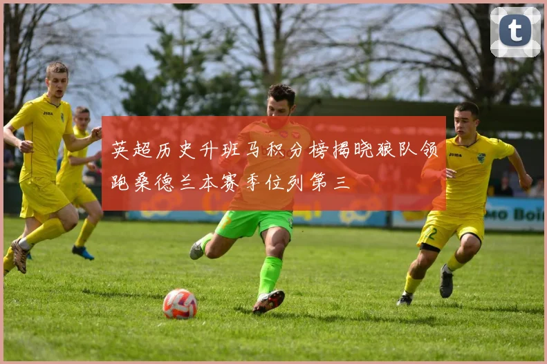 英超历史升班马积分榜揭晓狼队领跑桑德兰本赛季位列第三