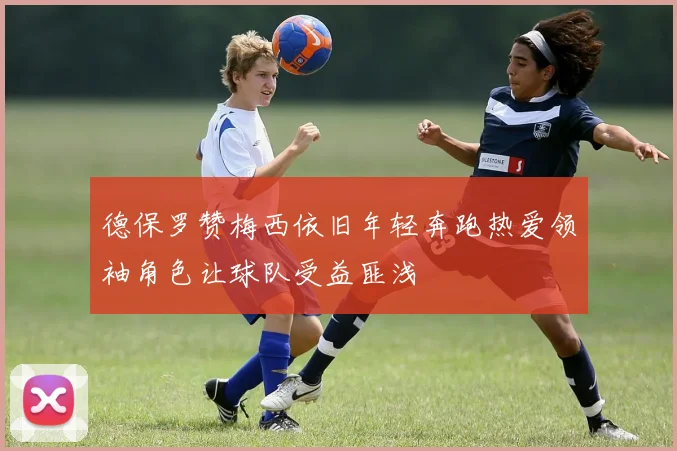 德保罗赞梅西依旧年轻奔跑热爱领袖角色让球队受益匪浅