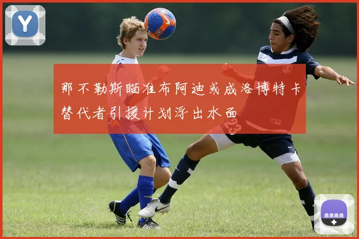 那不勒斯瞄准布阿迪或成洛博特卡替代者引援计划浮出水面