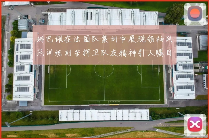 姆巴佩在法国队集训中展现领袖风范训练刻苦捍卫队友精神引人瞩目