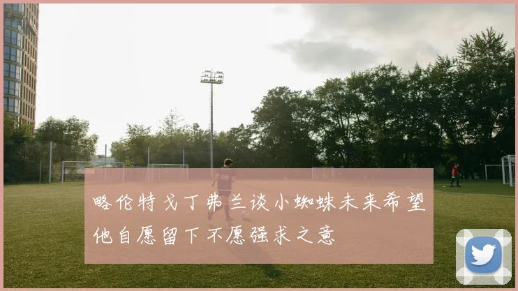 略伦特戈丁弗兰谈小蜘蛛未来希望他自愿留下不愿强求之意
