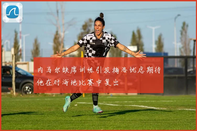 内马尔缺席训练引发梅洛忧虑期待他在对海地比赛中复出