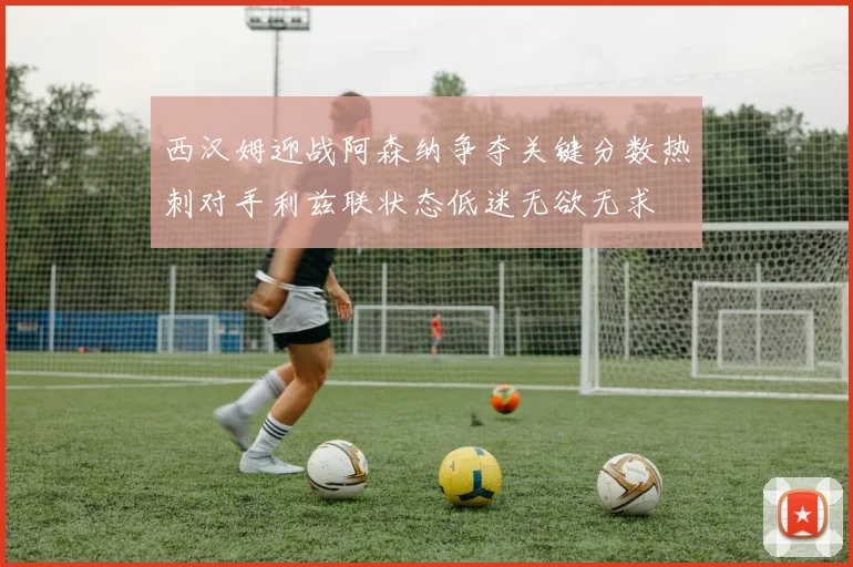 西汉姆迎战阿森纳争夺关键分数热刺对手利兹联状态低迷无欲无求
