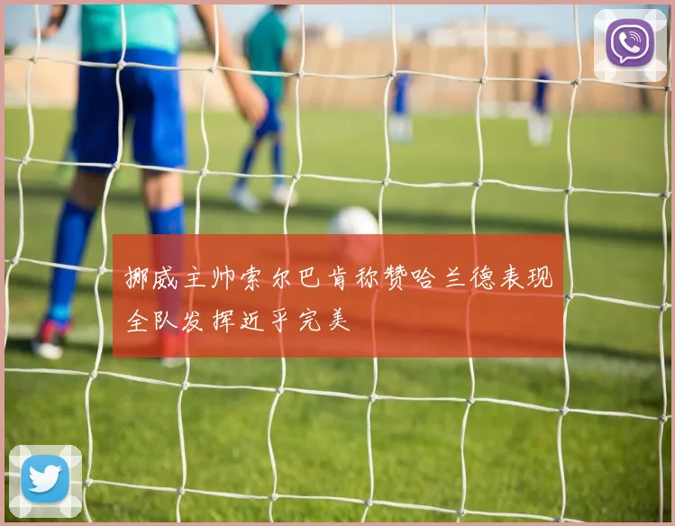 挪威主帅索尔巴肯称赞哈兰德表现全队发挥近乎完美