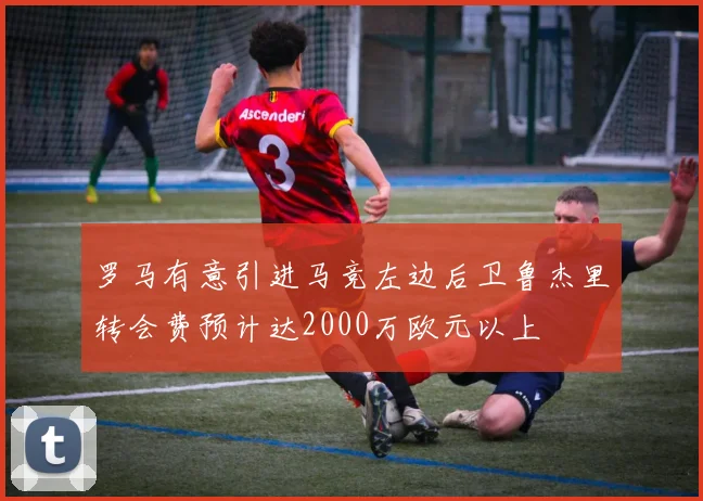 罗马有意引进马竞左边后卫鲁杰里转会费预计达2000万欧元以上